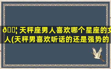 🐦 天秤座男人喜欢哪个星座的女人(天秤男喜欢听话的还是强势的)